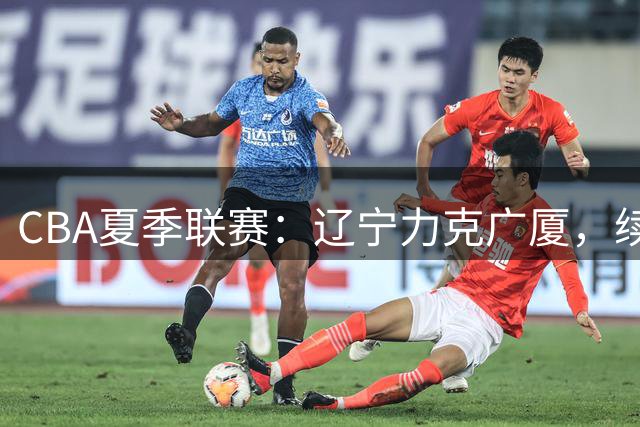 CBA夏季联赛：辽宁力克广厦，续峻玮表现亮眼